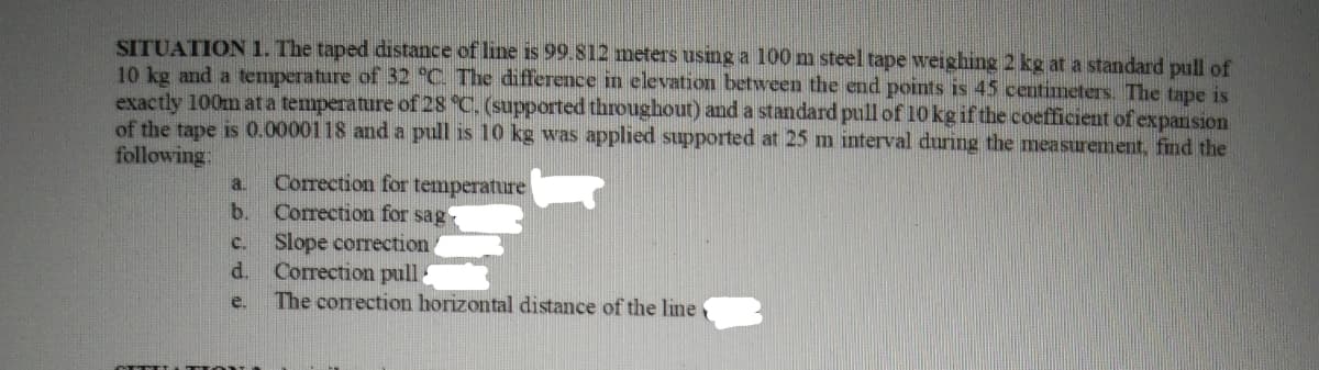 SITUATION 1. The taped distance of line is 99.812 meters using a 100 m steel tape weighing 2 kg at a standard pull of
10 kg and a temperature of 32 °C. The difference in elevation between the end points is 45 centimeters. The tape is
exactly 100m at a temperature of 28 °C. (supported throughout) and a standard pull of 10 kg if the coefficient of expansion
of the tape is 0.0000118 and a pull is 10 kg was applied supported at 25 m interval during the measurement, find the
following:
a.
b.
C.
d.
e.
CANTITATE
Correction for temperature
Correction for sag
Slope correction
Correction pull
The correction horizontal distance of the line