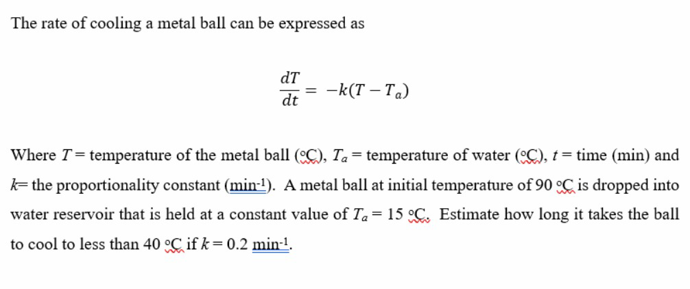 The rate of cooling a metal ball can be expressed as
dT
-k(T – Ta)
dt
Where T= temperature of the metal ball (C), Ta= temperature of water (C), t = time (min) and
k= the proportionality constant (min-!). A metal ball at initial temperature of 90 °C is dropped into
water reservoir that is held at a constant value of Ta = 15 °C. Estimate how long it takes the ball
to cool to less than 40 °C if k = 0.2 min-1.
