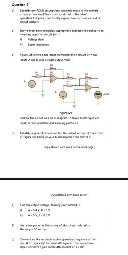 Question 5
a)
Identify any FOUR assumptions commonly made in the analysis
of operational amplifier circuits, related to the 'ideal
operational amplifier and briefly explain how each one can aid in
circuit analysis.
b)
Derive from first principles, appropriate expressions related to an
inverting amplifier circuit for: -
i)
Voltage Gain
ii)
Input impedance
c)
Figure Q5 shows a two-stage instrumentation circuit with two
inputs A and B, plus a single output VOUT.
R2
R1
U1
R3
RS
R4
U2
VOUT
Figure Q5
Redraw the circuit as a block diagram. (Allowed block types are
input, output, amplifier and summing junction.)
(P
Identify a general expression for the output voltage of the circuit
of Figure Q5 based on your block diagram from Part 5 c).
(Question 5 continues on the next page.)
(Question 5 continues below.)
e)
Find the output voltage, showing your method, if
A = 0.4 V, B = OV
ii)
A = 0V, B = 0.6 V
f)
State two potential limitations of this circuit related to
the supply DC voltage.
Comment on the maximum usable operating frequency of the
9)
circuit of Figure Q5 for small AC signals if the operational
amplifiers have a gain bandwidth product of 1 x 10°.
