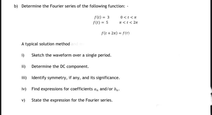 b) Determine the Fourier series of the following function: -
0<t <n
f(t) = 3
f(t) = 5
n<t< 2n
f(t + 2n) = f(t)
A typical solution method and m
i)
Sketch the waveform over a single period.
ii) Determine the DC component.
ii) Identify symmetry, if any, and its significance.
iv) Find expressions for coefficients an and/or b.
v) State the expression for the Fourier series.
