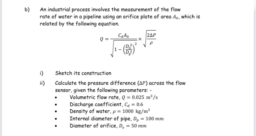 b)
An industrial process involves the measurement of the flow
rate of water in a pipeline using an orifice plate of area Ao, which is
related by the following equation.
CqAo
|2ΔΡ
Q=
i)
Sketch its construction
ii)
Calculate the pressure difference (AP) across the flow
sensor, given the following parameters: -
Volumetric flow rate, Q = 0.025 m³/s
Discharge coefficient, Ca = 0.6
Density of water, p = 1000 kg/m³
Internal diameter of pipe, Dp = 100 mm
Diameter of orifice, Do = 50 mm