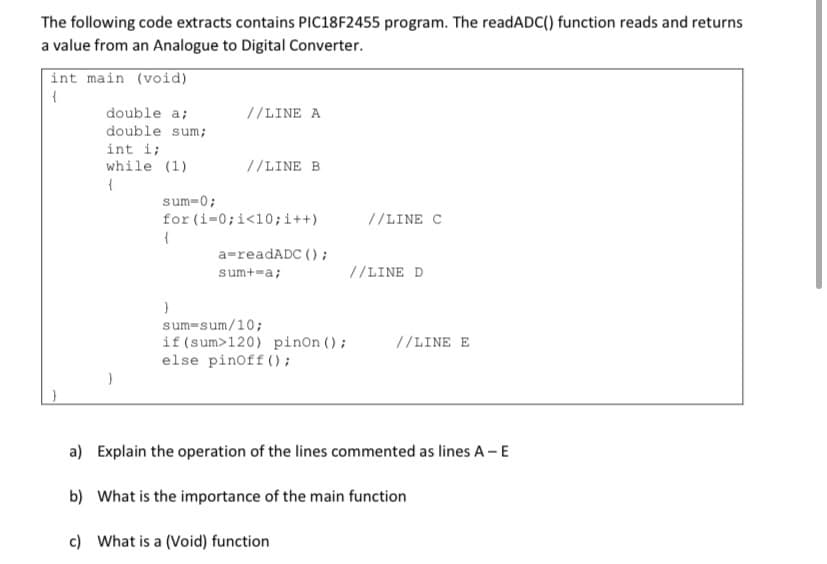 The following code extracts contains PIC18F2455 program. The readADC() function reads and returns
a value from an Analogue to Digital Converter.
int main (void)
double a;
double sum;
//LINE A
int i;
while (1)
//LINE B
sum-0;
for (i=0;i<10;i++)
//LINE C
{
a=readADC () ;
sum+=a;
//LINE D
sum-sum/10;
if (sum>120) pinon ();
else pinoff();
//LINE E
a) Explain the operation of the lines commented as lines A - E
b) What is the importance of the main function
c) What is a (Void) function
