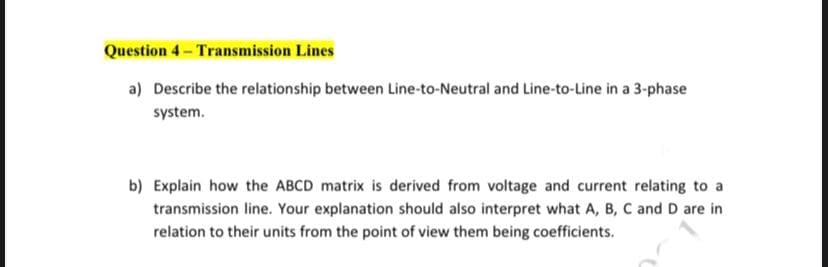 Question 4- Transmission Lines
a) Describe the relationship between Line-to-Neutral and Line-to-Line in a 3-phase
system.
b) Explain how the ABCD matrix is derived from voltage and current relating to a
transmission line. Your explanation should also interpret what A, B, C and D are in
relation to their units from the point of view them being coefficients.
