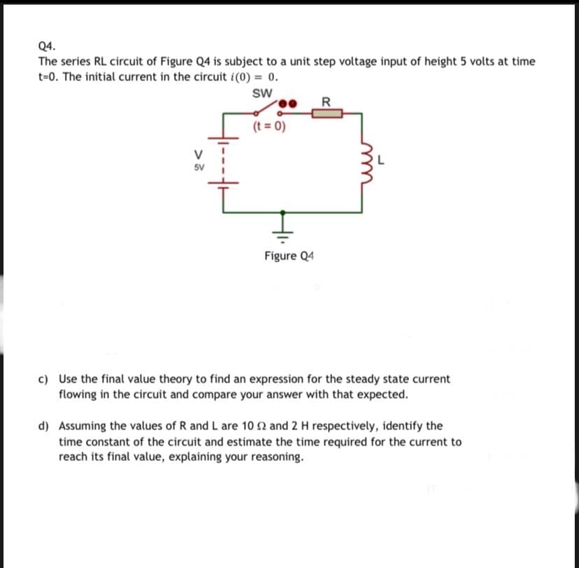 Q4.
The series RL circuit of Figure Q4 is subject to a unit step voltage input of height 5 volts at time
t=0. The initial current in the circuit i(0) = 0.
sw
R
(t = 0)
5V
Figure Q4
c) Use the final value theory to find an expression for the steady state current
flowing in the circuit and compare your answer with that expected.
d) Assuming the values of R and L are 10 2 and 2 H respectively, identify the
time constant of the circuit and estimate the time required for the current to
reach its final value, explaining your reasoning.
>
