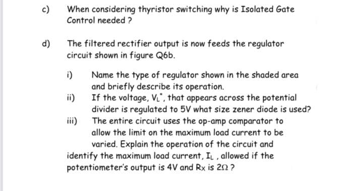 c)
When considering thyristor switching why is Isolated Gate
Control needed ?
d)
The filtered rectifier output is now feeds the regulator
circuit shown in figure Q6b.
i)
Name the type of regulator shown in the shaded area
and briefly describe its operation.
ii)
If the voltage, VL, that appears across the potential
divider is regulated to 5V what size zener diode is used?
The entire circuit uses the op-amp comparator to
iii)
allow the limit on the maximum load current to be
varied. Explain the operation of the circuit and
identify the maximum load current, IL , allowed if the
potentiometer's output is 4V and Rx is 20 ?
