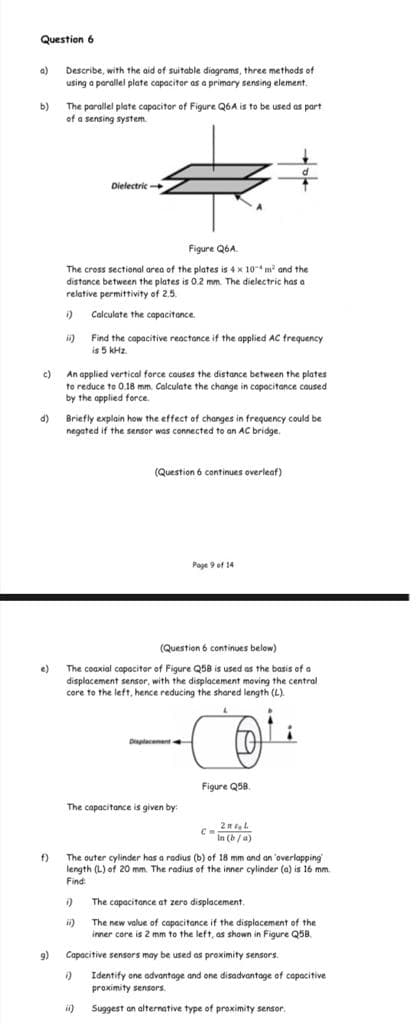 Question 6
a)
Describe, with the aid of suitable diagrams, three methods of
using a parallel plate capacitor as a primary sensing element.
The parallel plate capacitor of Figure Q6A is to be used as part
of a sensing system
b)
Dielectric
Figure Q6A.
The cross sectional area of the plates is 4 x 10* m and the
distance between the plates is 0.2 mm. The dielectric has a
relative permittivity of 2.5.
Calculate the capacitance.
ii) Find the capacitive reactance if the applied AC frequency
is 5 kHz.
c)
An applied vertical force couses the distance between the plates
to reduce to 0.18 mm. Calculate the change in capacitance caused
by the applied force.
Briefly explain how the effect of changes in frequency could be
negated if the sensor was connected to an AC bridge.
d)
(Question 6 continues overleaf)
Page 9 of 14
(Question 6 continues below)
The coaxial capacitor of Figure Q58 is used as the basis of a
displacement sensor, with the displacement moving the central
core to the left, hence reducing the shared length (L).
e)
Diplacement.
Figure Q58.
The capacitance is given by:
In (b/a)
The outer cylinder has a radius (b) of 18 mm and an 'overlapping
length (L) of 20 mm. The radius of the inner cylinder (a) is 16 mm.
Find
f)
The capacitance at zero displacement.
The new value of capacitance if the displacement of the
inner core is 2 mm to the left, as shown in Figure Q5B.
9)
Capacitive sensors may be used as proximity sensors.
Identify one advantage and one disadvantage of capacitive
proximity sensors.
i)
Suggest an alternative type of proximity sensor.
