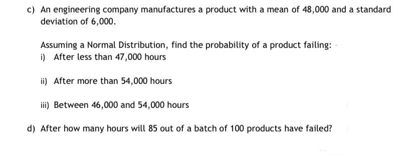 c) An engineering company manufactures a product with a mean of 48,000 and a standard
deviation of 6,000.
Assuming a Normal Distribution, find the probability of a product failing:
i) After less than 47,000 hours
ii) After more than 54,000 hours
iii) Between 46,000 and 54,000 hours
d) After how many hours will 85 out of a batch of 100 products have failed?

