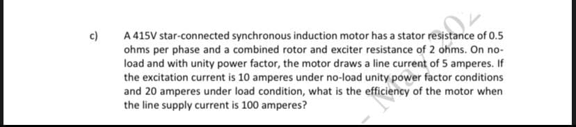 c)
A 415V star-connected synchronous induction motor has a stator resistance of 0.5
ohms per phase and a combined rotor and exciter resistance of 2 ohms. On no-
load and with unity power factor, the motor draws a line current of 5 amperes. If
the excitation current is 10 amperes under no-load unity power factor conditions
and 20 amperes under load condition, what is the efficiency of the motor when
the line supply current is 100 amperes?
