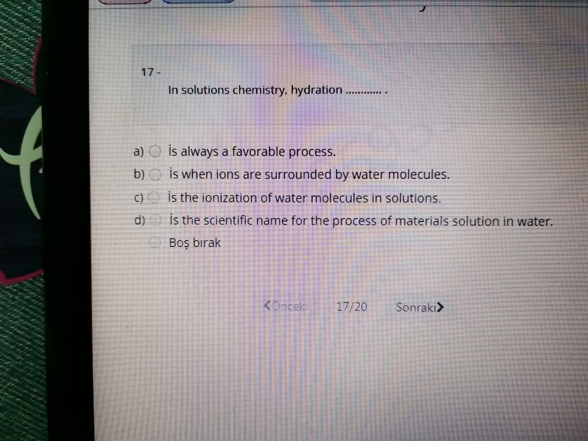 17-
In solutions chemistry, hydration .
a)
İs always a favorable process.
b)
is when ions are surrounded by water molecules.
C)
Is the ionization of water molecules in solutions.
d)
Is the scientific name for the process of materials solution in water.
Boş bırak
KOncek
17/20
Sonraki>

