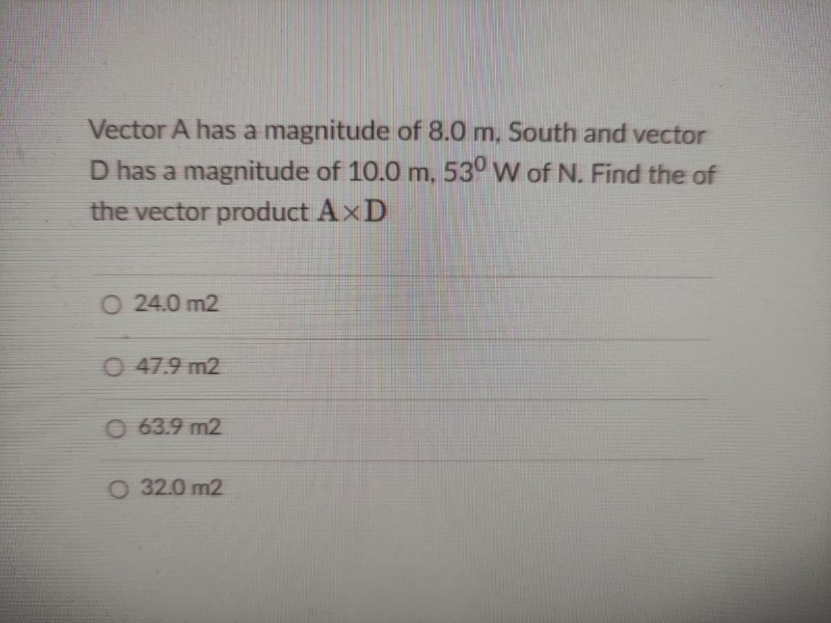Vector A has a magnitude of 8.0 m, South and vector
D has a magnitude of 10.0 m, 53° W of N. Find the of
the vector product AxD
O 24.0 m2
O 47.9 m2
63.9 m2
O 32.0 m2