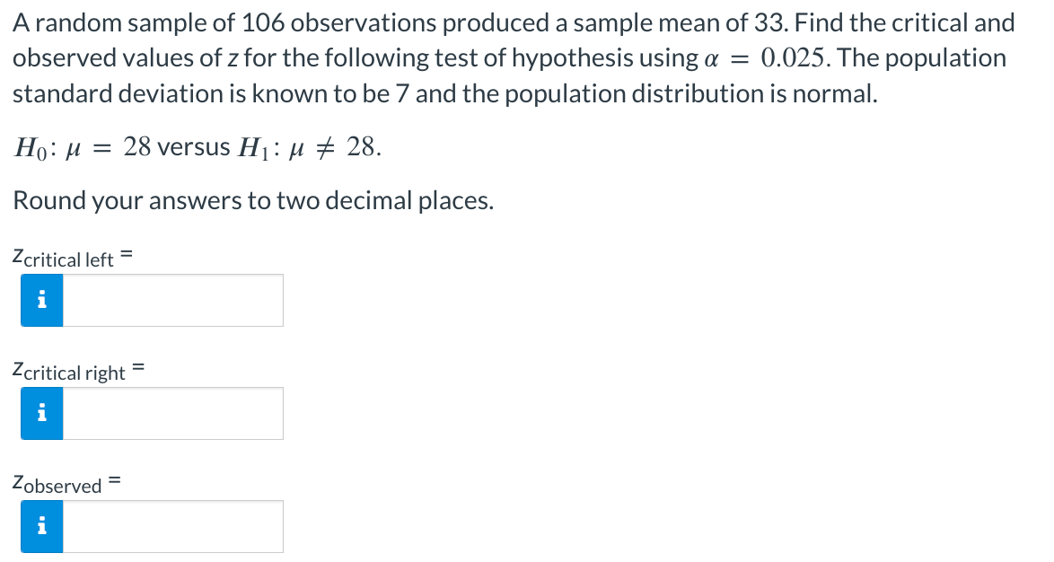 A random sample of 106 observations produced a sample mean of 33. Find the critical and
observed values of z for the following test of hypothesis using a = 0.025. The population
standard deviation is known to be 7 and the population distribution is normal.
Ho: M = 28 versus H₁: μ ‡ 28.
Round your answers to two decimal places.
Zcritical left =
i
Zcritical right
i
Zobserved =