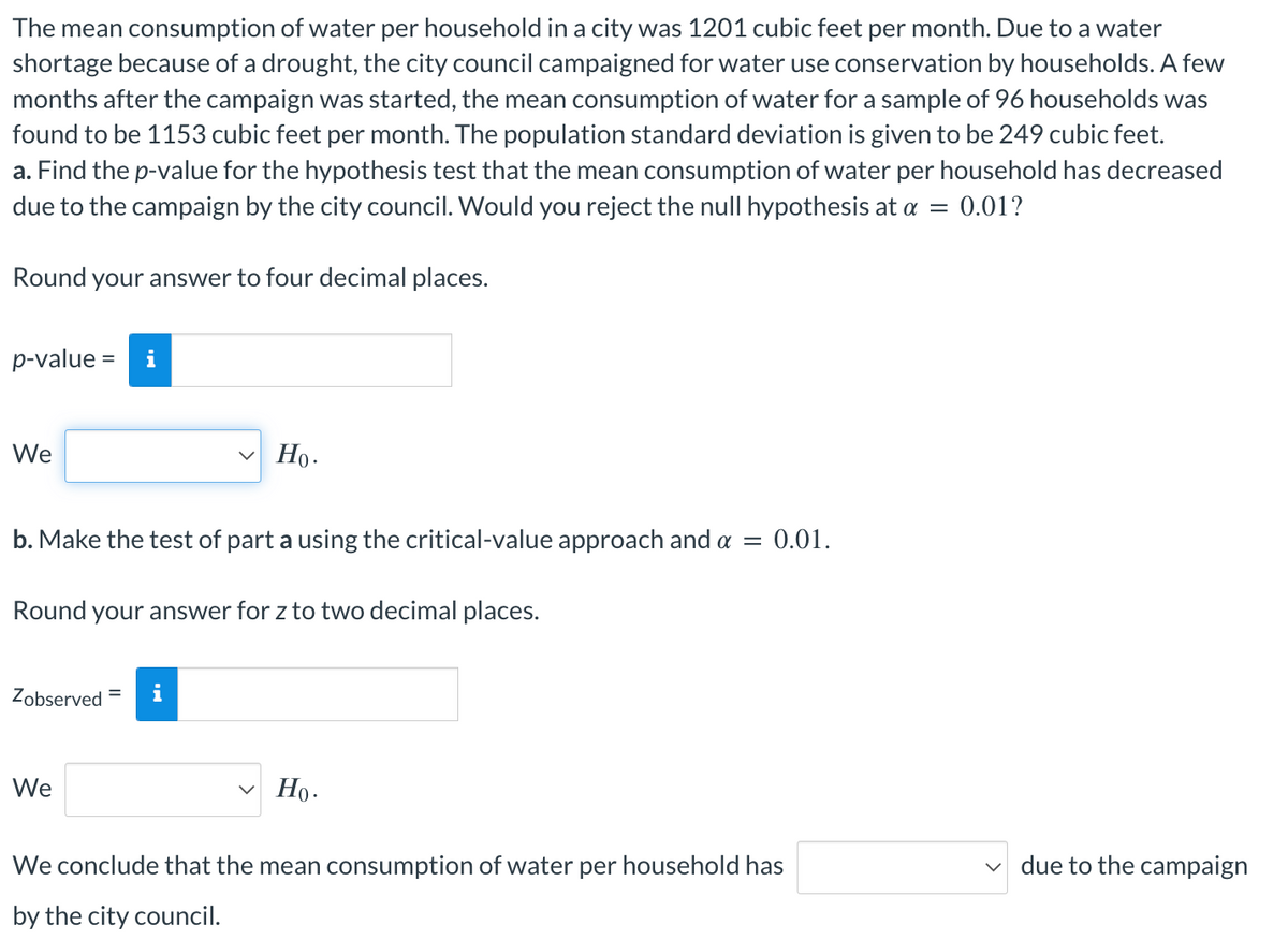 The mean consumption of water per household in a city was 1201 cubic feet per month. Due to a water
shortage because of a drought, the city council campaigned for water use conservation by households. A few
months after the campaign was started, the mean consumption of water for a sample of 96 households was
found to be 1153 cubic feet per month. The population standard deviation is given to be 249 cubic feet.
a. Find the p-value for the hypothesis test that the mean consumption of water per household has decreased
due to the campaign by the city council. Would you reject the null hypothesis at a = 0.01?
Round your answer to four decimal places.
p-value = i
We
b. Make the test of part a using the critical-value approach and a = 0.01.
Round your answer for z to two decimal places.
Zobserved
Ho.
We
Ho.
We conclude that the mean consumption of water per household has
by the city council.
due to the campaign