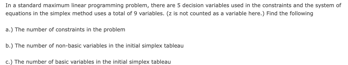 In a standard maximum linear programming problem, there are 5 decision variables used in the constraints and the system of
equations in the simplex method uses a total of 9 variables. (z is not counted as a variable here.) Find the following
a.) The number of constraints in the problem
b.) The number of non-basic variables in the initial simplex tableau
c.) The number of basic variables in the initial simplex tableau