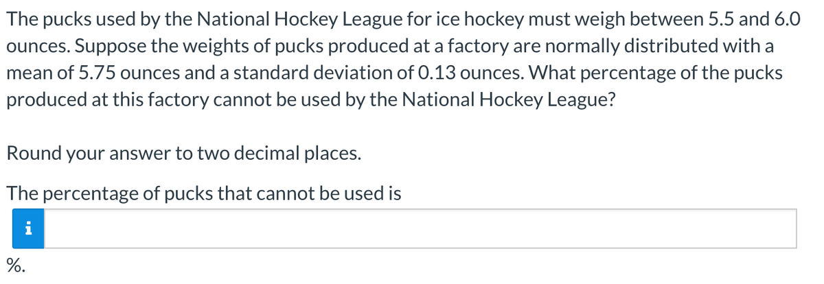 The pucks used by the National Hockey League for ice hockey must weigh between 5.5 and 6.0
ounces. Suppose the weights of pucks produced at a factory are normally distributed with a
mean of 5.75 ounces and a standard deviation of 0.13 ounces. What percentage of the pucks
produced at this factory cannot be used by the National Hockey League?
Round your answer to two decimal places.
The percentage of pucks that cannot be used is
%.