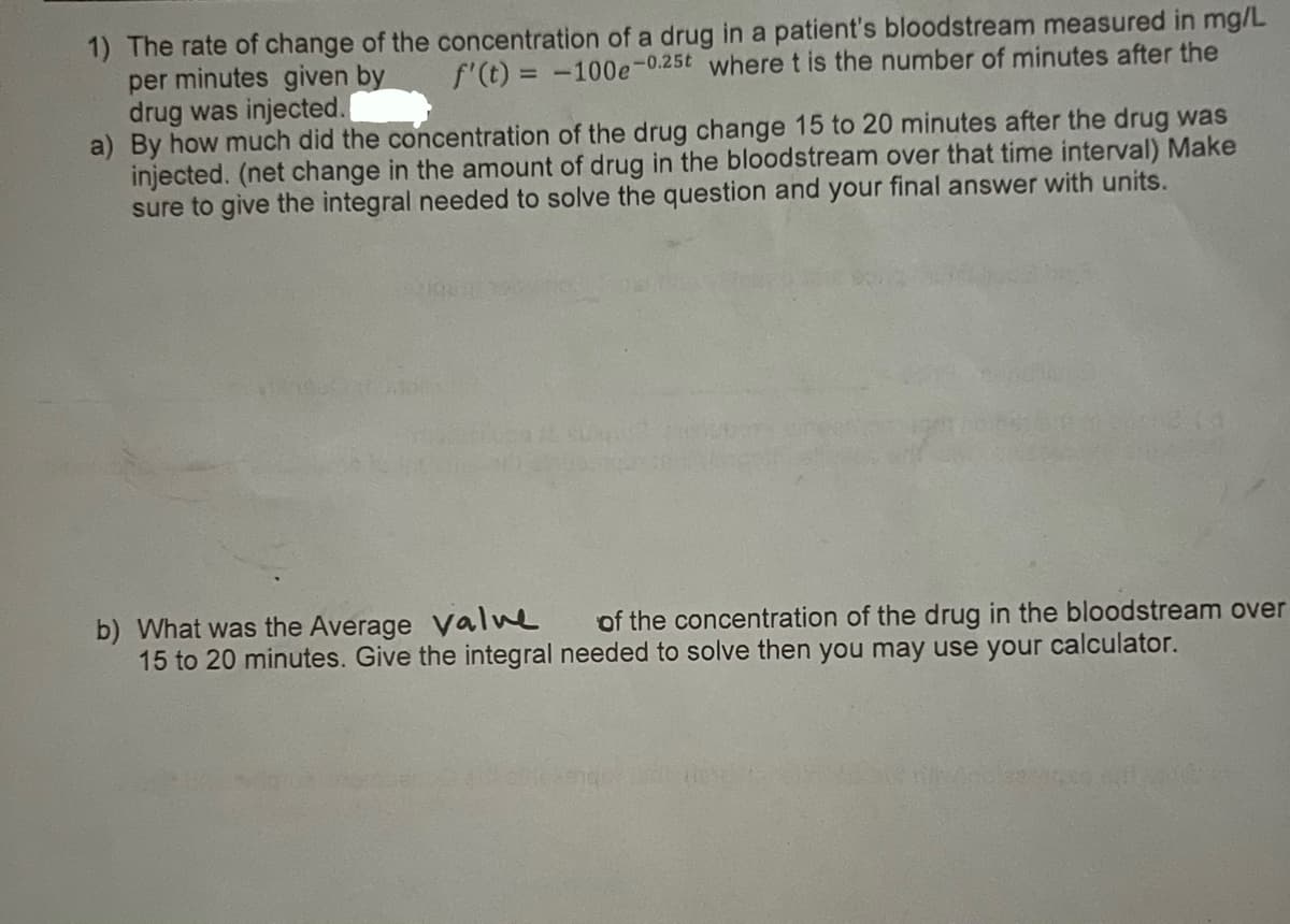 1) The rate of change of the concentration of a drug in a patient's bloodstream measured in mg/L
per minutes given by f'(t) = -100e-0.25t where t is the number of minutes after the
drug was injected.
a) By how much did the concentration of the drug change 15 to 20 minutes after the drug was
injected. (net change in the amount of drug in the bloodstream over that time interval) Make
sure to give the integral needed to solve the question and your final answer with units.
b) What was the Average valve of the concentration of the drug in the bloodstream over
15 to 20 minutes. Give the integral needed to solve then you may use your calculator.
senar