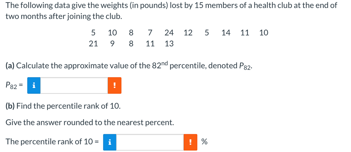 The following data give the weights (in pounds) lost by 15 members of a health club at the end of
two months after joining the club.
5
21
10
8
9 8 11 13
7 24 12 5 14 11 10
(a) Calculate the approximate value of the 82nd percentile, denoted P82.
P82=
(b) Find the percentile rank of 10.
Give the answer rounded to the nearest percent.
The percentile rank of 10 = i
do
! %