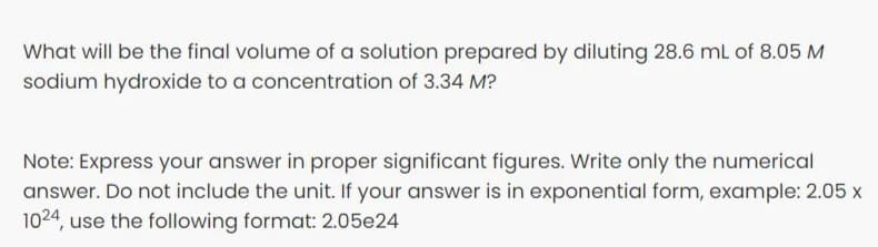 What will be the final volume of a solution prepared by diluting 28.6 mL of 8.05 M
sodium hydroxide to a concentration of 3.34 M?
Note: Express your answer in proper significant figures. Write only the numerical
answer. Do not include the unit. If your answer is in exponential form, example: 2.05 x
1024, use the following format: 2.05e24
