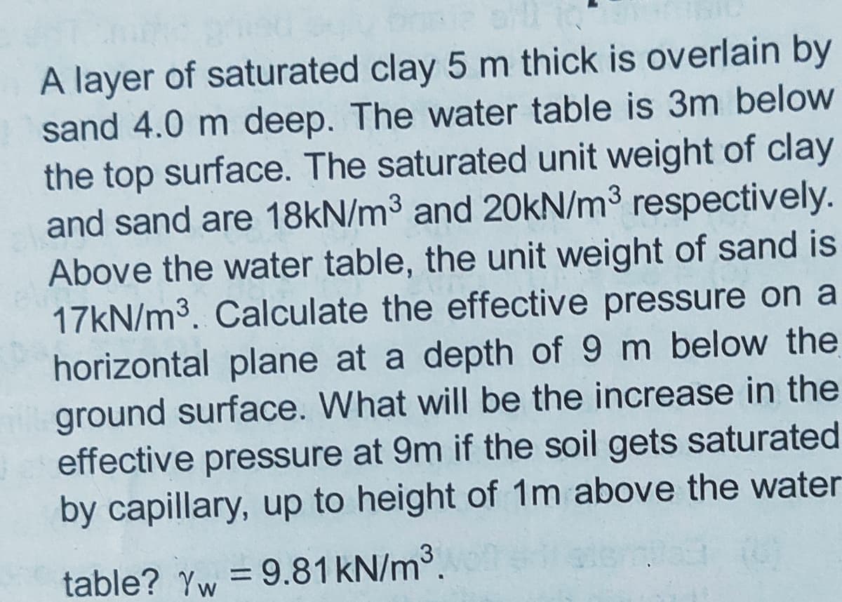 A layer of saturated clay 5 m thick is overlain by
sand 4.0 m deep. The water table is 3m below
the top surface. The saturated unit weight of clay
and sand are 18kN/m3 and 20KN/m3 respectively.
Above the water table, the unit weight of sand is
17KN/m3. Calculate the effective pressure on a
horizontal plane at a depth of 9 m below the
ground surface. What will be the increase in the
effective pressure at 9m if the soil gets saturated
by capillary, up to height of 1m above the water
table? Yw = 9.81KN/m3.
