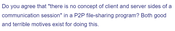 Do you agree that "there is no concept of client and server sides of a
communication session" in a P2P file-sharing program? Both good
and terrible motives exist for doing this.