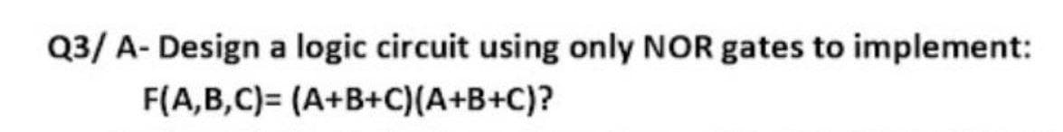 Q3/ A- Design a logic circuit using only NOR gates to implement:
F(A,B,C)= (A+B+C)(A+B+C)?
