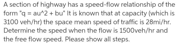 A section of highway has a speed-flow relationship of the
form "q = au^2 + bu" It is known that at capacity (which is
3100 veh/hr) the space mean speed of traffic is 28mi/hr.
Determine the speed when the flow is 1500veh/hr and
the free flow speed. Please show all steps.
