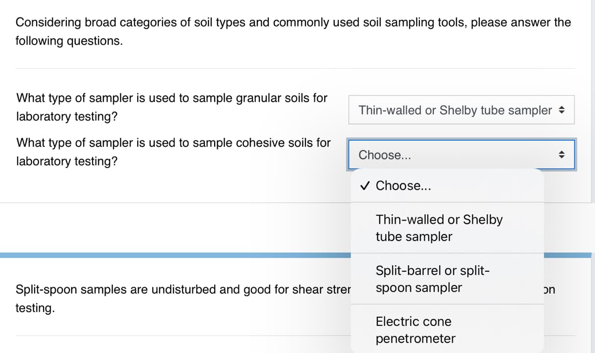 Considering broad categories of soil types and commonly used soil sampling tools, please answer the
following questions.
What type of sampler is used to sample granular soils for
Thin-walled or Shelby tube sampler →
laboratory testing?
What type of sampler is used to sample cohesive soils for
Choose...
laboratory testing?
v Choose...
Thin-walled or Shelby
tube sampler
Split-barrel or split-
Split-spoon samples are undisturbed and good for shear strer
spoon sampler
on
testing.
Electric cone
penetrometer
