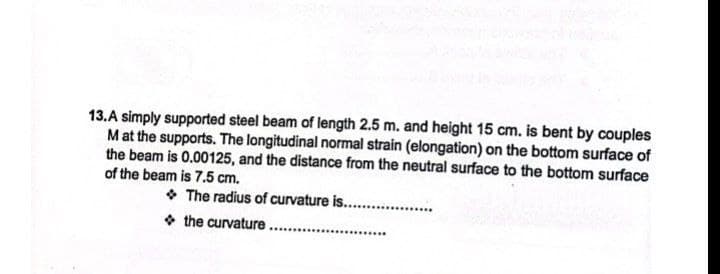 13.A simply supported steel beam of length 2.5 m. and height 15 cm. is bent by couples
M at the supports. The longitudinal normal strain (elongation) on the bottom surface of
the beam is 0.00125, and the distance from the neutral surface to the bottom surface
of the beam is 7.5 cm.
The radius of curvature is...................
the curvature
***********...