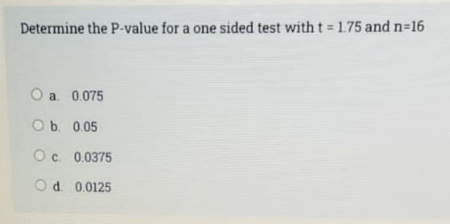 Determine the P-value for a one sided test with t = 1.75 and n=16
O a 0.075
O b. 0.05
O c 0.0375
O d. 0.0125