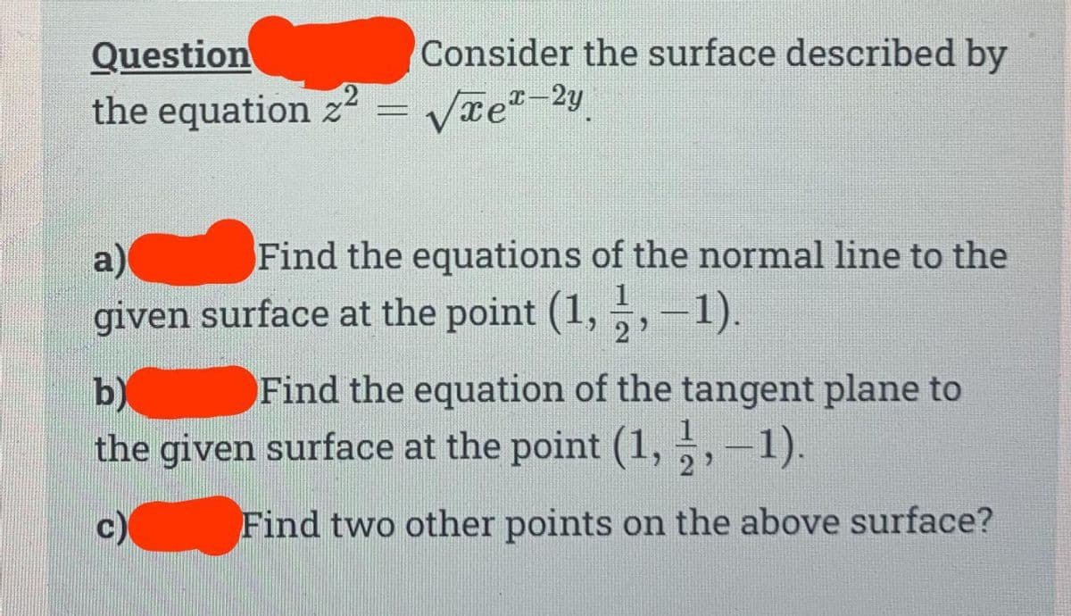 Consider the surface described by
Question
the equation z² = √xe¹-2y
a)
Find the equations of the normal line to the
given surface at the point (1, 1,−1).
2
b)
Find the equation of the tangent plane to
the given surface at the point (1,1,-1).
c)
Find two other points on the above surface?