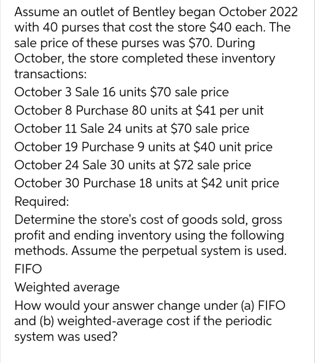 Assume an outlet of Bentley began October 2022
with 40 purses that cost the store $40 each. The
sale price of these purses was $70. During
October, the store completed these inventory
transactions:
October 3 Sale 16 units $70 sale price
October 8 Purchase 80 units at $41 per unit
October 11 Sale 24 units at $70 sale price
October 19 Purchase 9 units at $40 unit price
October 24 Sale 30 units at $72 sale price
October 30 Purchase 18 units at $42 unit price
Required:
Determine the store's cost of goods sold, gross
profit and ending inventory using the following
methods. Assume the perpetual system is used.
FIFO
Weighted average
How would your answer change under (a) FIFO
and (b) weighted-average cost if the periodic
system was used?