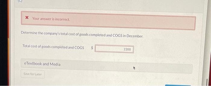x Your answer is incorrect.
Determine the company's total cost of goods completed and COGS in December.
Total cost of goods completed and COGS
eTextbook and Media
Save for Later
2200