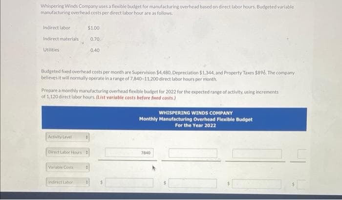 Whispering Winds Company uses a flexible budget for manufacturing overhead based on direct labor hours. Budgeted variable
manufacturing overhead costs per direct labor hour are as follows.
Indirect labor
Indirect materials
Utilities
Budgeted fixed overhead costs per month are Supervision $4,480, Depreciation $1,344, and Property Taxes $896. The company
believes it will normally operate in a range of 7,840-11,200 direct labor hours per month.
Prepare a monthly manufacturing overhead flexible budget for 2022 for the expected range of activity, using increments
of 1,120 direct labor hours. (List variable costs before fixed costs.)
Activity Level
Direct Labor Hours
$1.00
0.70
0.40
Variable Costs
Indirect Labor
WHISPERING WINDS COMPANY
Monthly Manufacturing Overhead Flexible Budget
For the Year 2022
7840