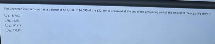 The unearned rent account has a balance of $52,308. If $4,695 of the $52,308 is unearned at the end of the accounting period, the amount of the adjusting entry is
Oa. $57,003
Ob. $4,695
Oc. $47,613
Od. $52,308