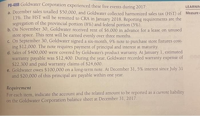 p8-48B Goldwater Corporation experienced these five events during 2017:
LEARNIN
a. December sales totalled $50,000, and Goldwater collected harmonized sales tax (HST) of Measure
13%. The HST will be remitted to CRA in January 2018. Reporting requirements are the
segregation of the provincial portion (8%) and federal portion (5%).
b. On November 30, Goldwater received rent of $6,000 in advance for a lease on unused
store space. This rent will be earned evenly over three months...
c. On September 30, Goldwater signed a six-month, 9% note to purchase store fixtures cost-
ing $12,000. The note requires payment of principal and interest at maturity.
d. Sales of $400,000 were covered by Goldwater's product warranty. At January 1, estimated
warranty payable was $12,400. During the year, Goldwater recorded warranty expense of
$22,300 and paid warranty claims of $24,600.
e. Goldwater owes $100,000 on a long-term note. At December 31, 5% interest since July 31
and $20,000 of this principal are payable within one year.
Requirement
For each item, indicate the account and the related amount to be reported as a current liability
on the Goldwater Corporation balance sheet at December 31, 2017.