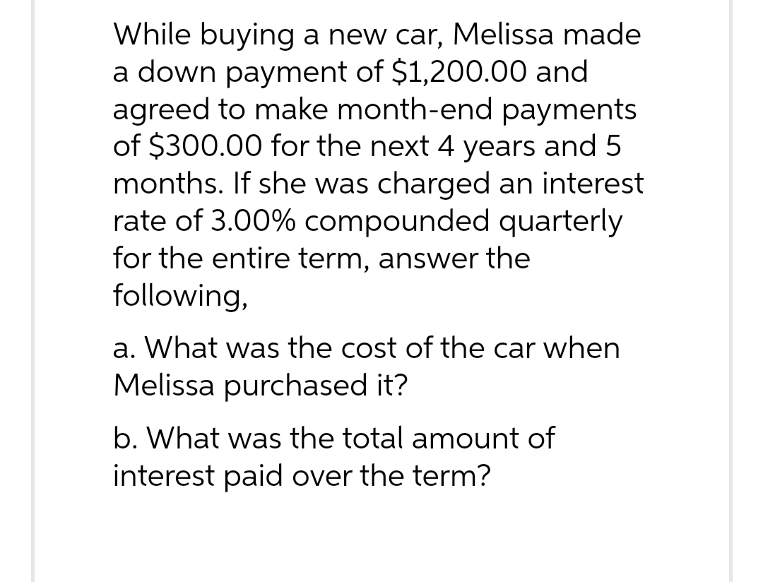 While buying a new car, Melissa made
a down payment of $1,200.00 and
agreed to make month-end payments
of $300.00 for the next 4 years and 5
months. If she was charged an interest
rate of 3.00% compounded quarterly
for the entire term, answer the
following,
a. What was the cost of the car when
Melissa purchased it?
b. What was the total amount of
interest paid over the term?