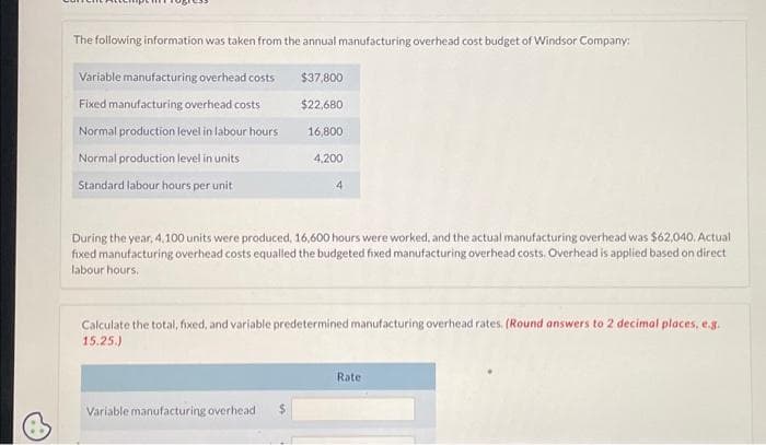 The following information was taken from the annual manufacturing overhead cost budget of Windsor Company:
Variable manufacturing overhead costs
Fixed manufacturing overhead costs
Normal production level in labour hours
Normal production level in units
Standard labour hours per unit
$37,800
$22,680
Variable manufacturing overhead
16,800
4,200
4
During the year, 4,100 units were produced, 16,600 hours were worked, and the actual manufacturing overhead was $62,040. Actual
fixed manufacturing overhead costs equalled the budgeted fixed manufacturing overhead costs. Overhead is applied based on direct
labour hours.
Calculate the total, fixed, and variable predetermined manufacturing overhead rates. (Round answers to 2 decimal places, e.g.
15.25.)
Rate