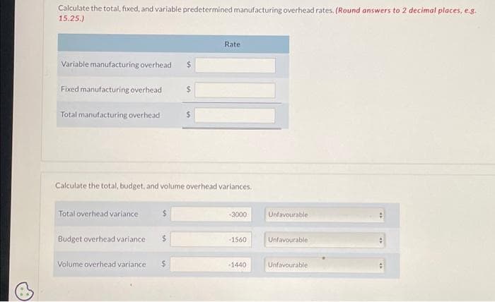 Calculate the total, fixed, and variable predetermined manufacturing overhead rates. (Round answers to 2 decimal places, e.g.
15.25.)
Variable manufacturing overhead $
Fixed manufacturing overhead
Total manufacturing overhead $
Total overhead variance
Calculate the total, budget, and volume overhead variances.
Budget overhead variance
$
Volume overhead variance $
Rate
-3000
-1560
-1440
Unfavourable
Unfavourable
Unfavourable