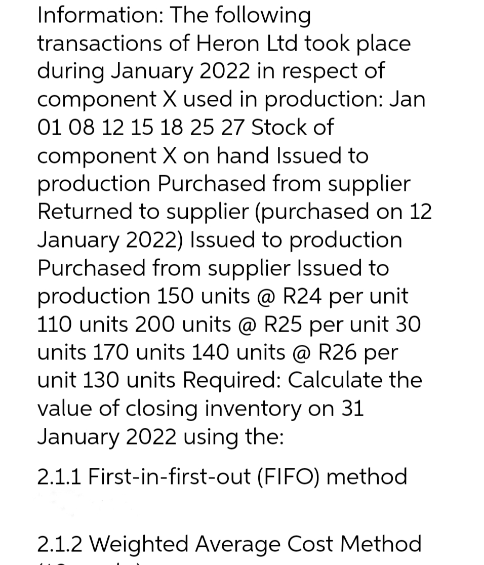 Information:
The following
transactions of Heron Ltd took place
during January 2022 in respect of
component X used in production: Jan
01 08 12 15 18 25 27 Stock of
component X on hand Issued to
production Purchased from supplier
Returned to supplier (purchased on 12
January 2022) Issued to production
Purchased from supplier Issued to
production 150 units @ R24 per unit
110 units 200 units @ R25 per unit 30
units 170 units 140 units @ R26 per
unit 130 units Required: Calculate the
value of closing inventory on 31
January 2022 using the:
2.1.1 First-in-first-out (FIFO) method
2.1.2 Weighted Average Cost Method