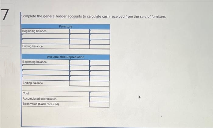 7
Complete the general ledger accounts to calculate cash received from the sale of furniture.
Beginning balance
Ending balance
Beginning balance
Ending balance
Furniture
Accumulated Depreciation
Cost
Accumulated depreciation
Book value (Cash received)