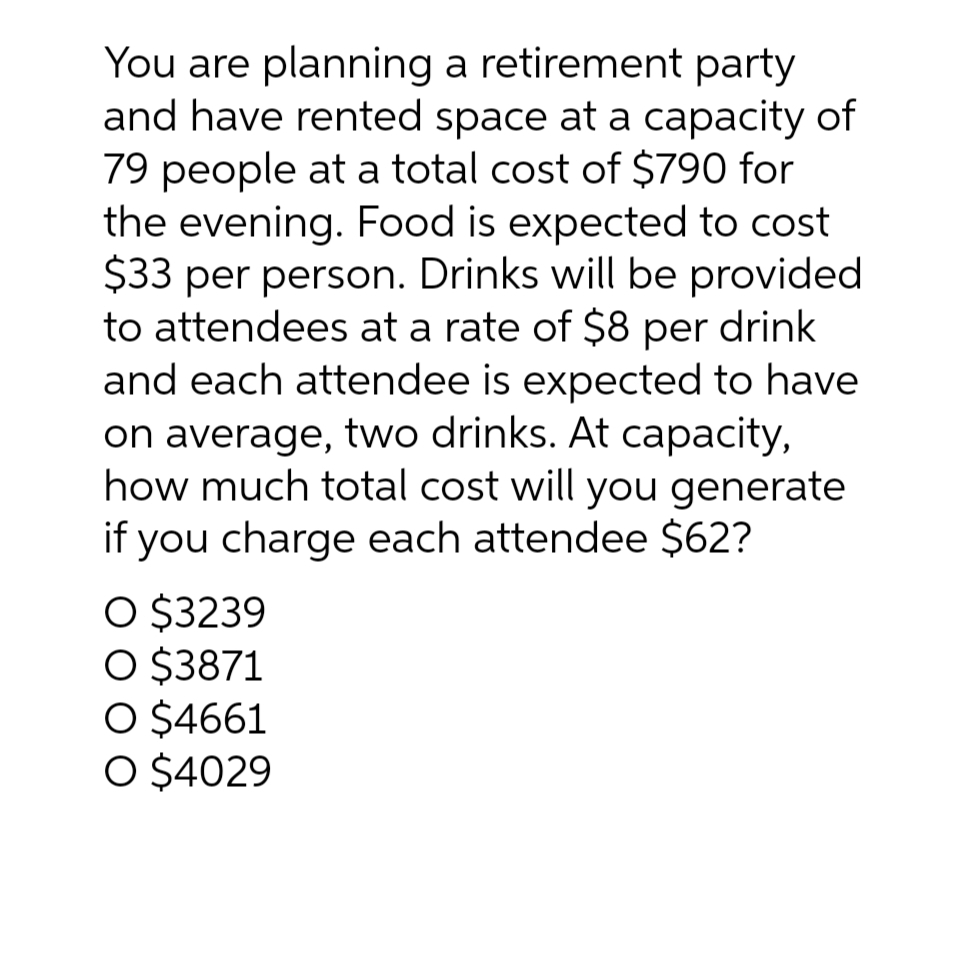 You are planning a retirement party
and have rented space at a capacity of
79 people at a total cost of $790 for
the evening. Food is expected to cost
$33 per person. Drinks will be provided
to attendees at a rate of $8 per drink
and each attendee is expected to have
on average, two drinks. At capacity,
how much total cost will you generate
if you charge each attendee $62?
O $3239
O $3871
O $4661
O $4029