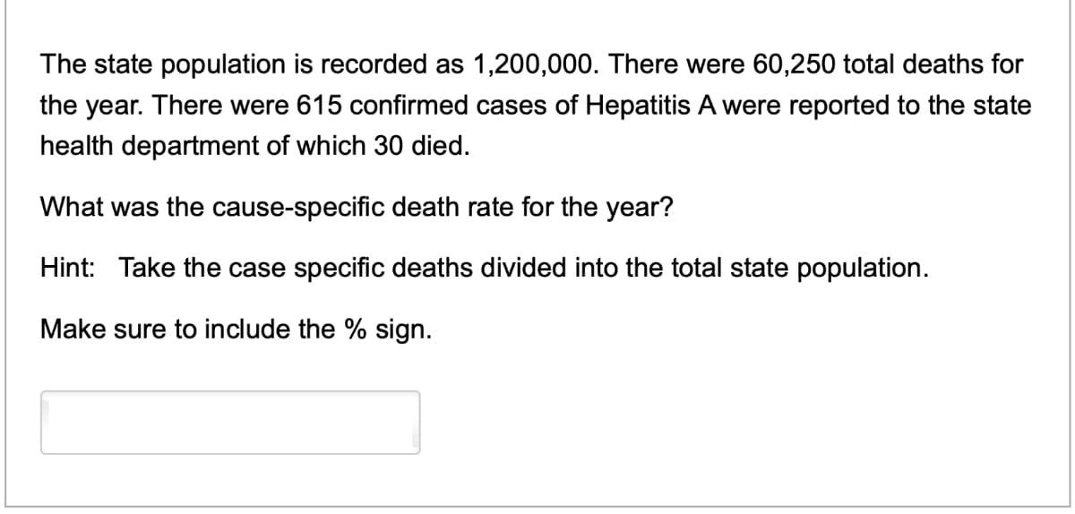The state population is recorded as 1,200,000. There were 60,250 total deaths for
the year. There were 615 confirmed cases of Hepatitis A were reported to the state
health department of which 30 died.
What was the cause-specific death rate for the year?
Hint: Take the case specific deaths divided into the total state population.
Make sure to include the % sign.