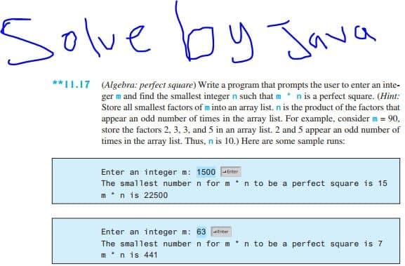 Solve by Jawa
**11.17 (Algebra: perfect square) Write a program that prompts the user to enter an inte-
ger m and find the smallest integer n such that mn is a perfect square. (Hint:
Store all smallest factors of m into an array list, n is the product of the factors that
appear an odd number of times in the array list. For example, consider m = 90,
store the factors 2, 3, 3, and 5 in an array list. 2 and 5 appear an odd number of
times in the array list. Thus, n is 10.) Here are some sample runs:
Enter an integer m: 1500
The smallest number n for m n to be a perfect square is 15
m*n is 22500
Enter
Enter an integer m: 63-Erter
The smallest number n for m
n to be a perfect square is 7
m*n is 441
