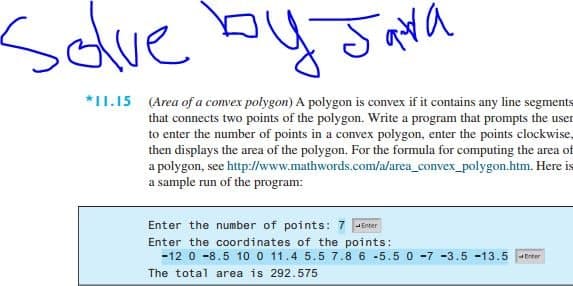 Sdlve by Jata
*1I.15 (Area of a convex polygon) A polygon is convex if it contains any line segments
that connects two points of the polygon. Write a program that prompts the user
to enter the number of points in a convex polygon, enter the points clockwise,
then displays the area of the polygon. For the formula for computing the area of
a polygon, see http://www.mathwords.com/a/area_convex_polygon.htm. Here is
a sample run of the program:
Enter the number of points: 7 PErter
Enter the coordinates of the points:
-12 0 -8.5 10 0 11.4 5.5 7.8 6 -5.5 0 -7 -3.5 -13.5 trter
The total area is 292.575
