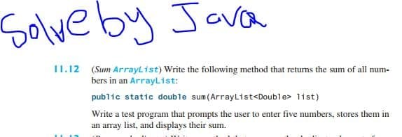 Solve by Jova
II.12 (Sum ArrayList) Write the following method that returns the sum of all num-
bers in an ArrayList:
public static double sum(ArrayList<Double> list)
Write a test program that prompts the user to enter five numbers, stores them in
an array list, and displays their sum.
