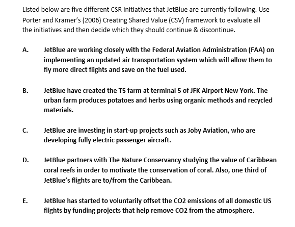 Listed below are five different CSR initiatives that JetBlue are currently following. Use
Porter and Kramer's (2006) Creating Shared Value (CSV) framework to evaluate all
the initiatives and then decide which they should continue & discontinue.
A.
B.
C.
D.
E.
JetBlue are working closely with the Federal Aviation Administration (FAA) on
implementing an updated air transportation system which will allow them to
fly more direct flights and save on the fuel used.
JetBlue have created the T5 farm at terminal 5 of JFK Airport New York. The
urban farm produces potatoes and herbs using organic methods and recycled
materials.
JetBlue are investing in start-up projects such as Joby Aviation, who are
developing fully electric passenger aircraft.
JetBlue partners with The Nature Conservancy studying the value of Caribbean
coral reefs in order to motivate the conservation of coral. Also, one third of
JetBlue's flights are to/from the Caribbean.
JetBlue has started to voluntarily offset the CO2 emissions of all domestic US
flights by funding projects that help remove CO2 from the atmosphere.