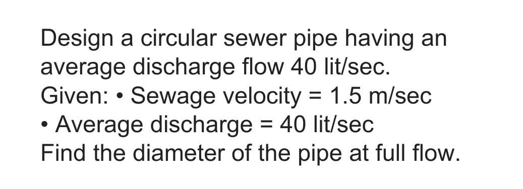 Design a circular sewer pipe having an
average discharge flow 40 lit/sec.
Given: • Sewage velocity = 1.5 m/sec
Average discharge = 40 lit/sec
Find the diameter of the pipe at full flow.
