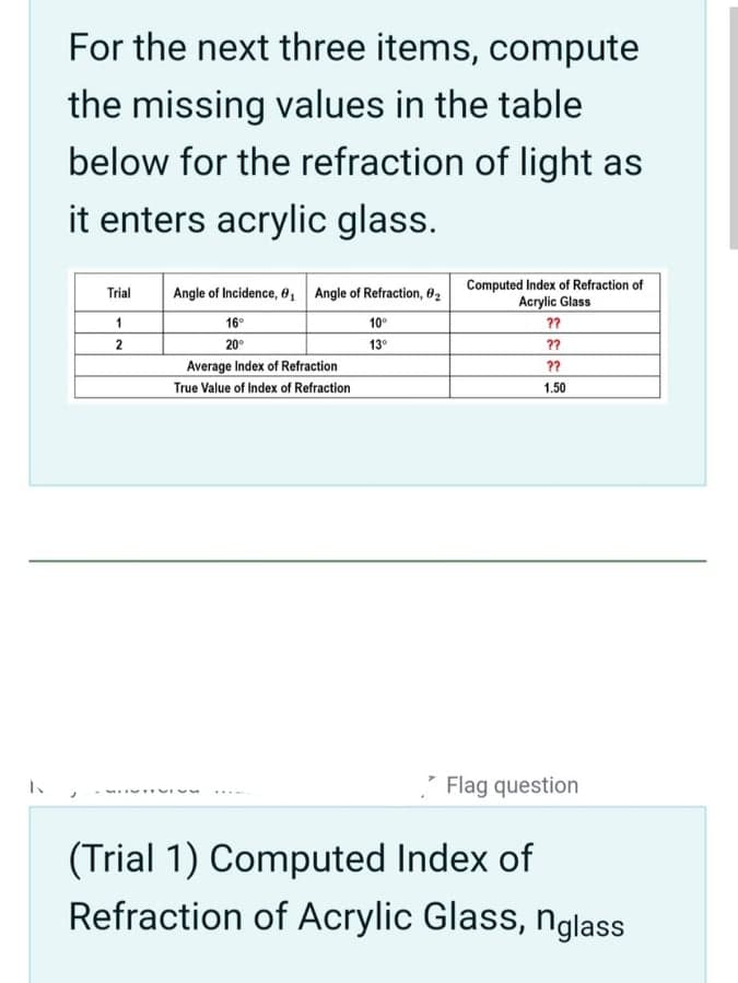 For the next three items, compute
the missing values in the table
below for the refraction of light as
it enters acrylic glass.
Trial
Angle of Incidence, 0₁ Angle of Refraction, 0₂
Computed Index of Refraction of
Acrylic Glass
1
16°
10⁰
??
2
20⁰
13⁰
??
Average Index of Refraction
??
True Value of Index of Refraction
1.50
Flag question
(Trial 1) Computed Index of
Refraction of Acrylic Glass, nglass