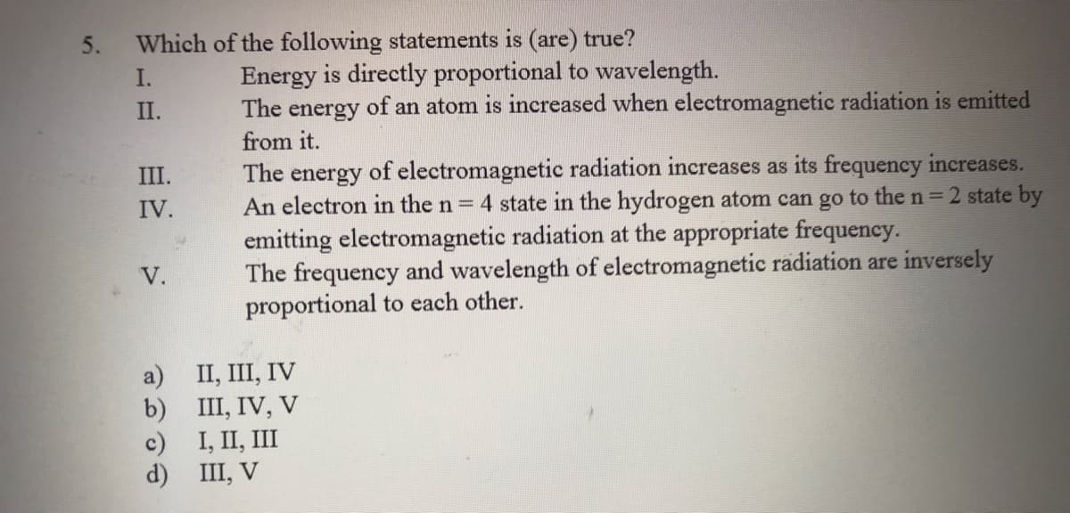 5.
Which of the following statements is (are) true?
Energy is directly proportional to wavelength.
The energy of an atom is increased when electromagnetic radiation is emitted
from it.
I.
II.
The energy of electromagnetic radiation increases as its frequency increases.
An electron in the n = 4 state in the hydrogen atom can go to the n = 2 state by
III.
IV.
emitting electromagnetic radiation at the appropriate frequency.
The frequency and wavelength of electromagnetic radiation are inversely
proportional to each other.
V.
II, III, IV
b) III, IV, V
с) I, II, II
d) III, V
a)
