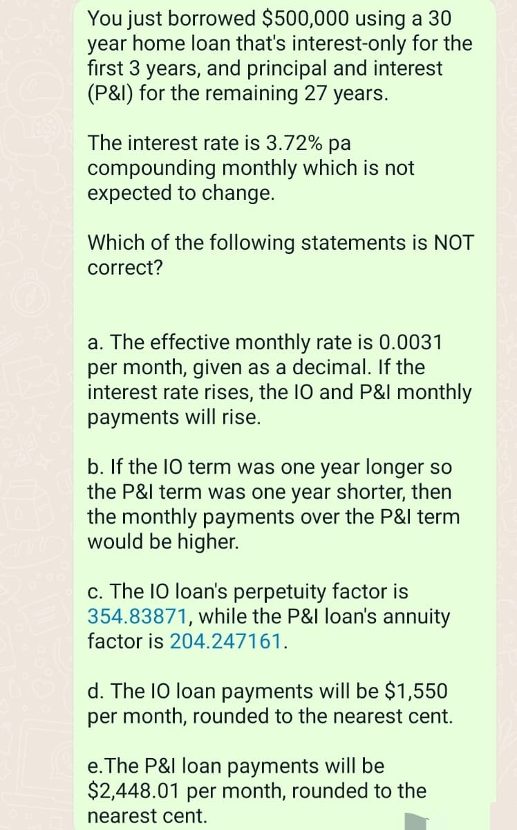 You just borrowed $500,000 using a 30
year home loan that's interest-only for the
first 3 years, and principal and interest
(P&I) for the remaining 27 years.
The interest rate is 3.72% pa
compounding monthly which is not
expected to change.
Which of the following statements is NOT
correct?
a. The effective monthly rate is 0.0031
per month, given as a decimal. If the
interest rate rises, the IO and P&I monthly
payments will rise.
b. If the IO term was one year longer so
the P&I term was one year shorter, then
the monthly payments over the P&I term
would be higher.
c. The 10 loan's perpetuity factor is
354.83871, while the P&I loan's annuity
factor is 204.247161.
d. The IO loan payments will be $1,550
per month, rounded to the nearest cent.
e. The P&I loan payments will be
$2,448.01 per month, rounded to the
nearest cent.