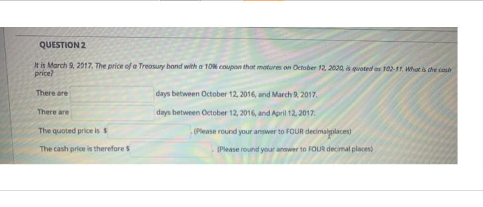 QUESTION 2
It is March 9, 2017. The price of a Treasury bond with a 10% coupon that matures on October 12, 2020, is quoted as 102-11. What is the cash
price?
There are
There are
The quoted price is $
days between October 12, 2016, and March 9, 2017.
days between October 12, 2016, and April 12, 2017.
(Please round your answer to FOUR decimalplaces)
The cash price is therefore $
(Please round your answer to FOUR decimal places)